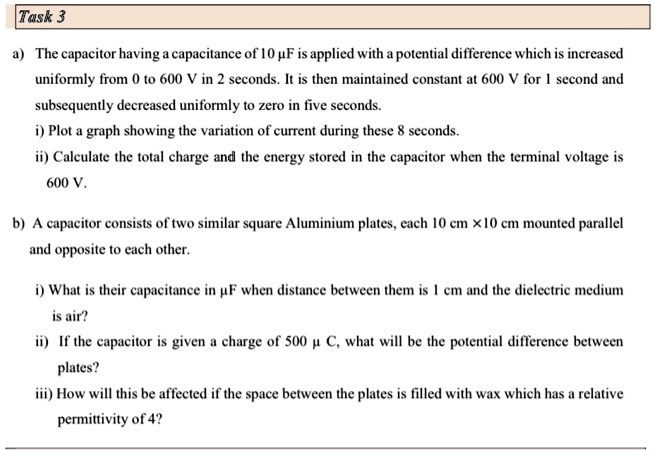 a) The capacitor having a capacitance of 10 µF is applied with a potential difference which is increased
uniformly from 0 to 600 V in 2 seconds. It is then maintained constant at 600 V for 1 second and
subsequently decreased uniformly to zero in five seconds.
i) Plot a graph showing the variation of current during these 8 seconds.
ii) Calculate the total charge and the energy stored in the capacitor when the terminal voltage is
600 V.
b) A capacitor consists of two similar square Aluminium plates, each 10 cm ×10 cm mounted parallel
and opposite to each other.
i) What is their capacitance in µF when distance between them is 1 cm and the dielectric medium
is air?
ii) If the capacitor is given a charge of 500 µC, what will be the potential difference between
plates?
iii) How will this be affected if the space between the plates is filled with wax which has a relative
permittivity of 4?