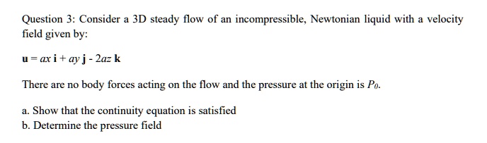 Question 3: Consider a 3D steady flow of an incompressible, Newtonian liquid with a velocity field given by:
	extbfu = ax 	extbfi + ay 	extbfj - 2az 	extbfk
There are no body forces acting on the flow and the pressure at the origin is P0.
a. Show that the continuity equation is satisfied
b. Determine the pressure field