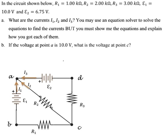 In the circuit shown below, R1 = 1.00 k?, R2 = 2.00 k?, R3 = 3.00 k?, ?1 = 10.0 V and ?2 = 6.75 V. a. What are the currents I1, I2 and I3? You may use an equation solver to solve the equations to find the currents BUT you must show me the equations and explain how you got each of them. b. If the voltage at point a is 10.0 V, what is the voltage at point c?