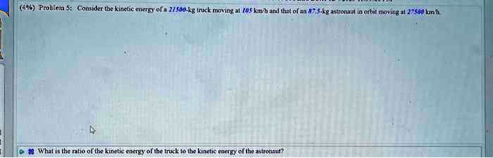 (4%) Problem 5: Consider the kinetic energy of a 21500-kg truck moving at 105 km/h and that of an 87.5-kg astronaut in orbit moving at 27500 km/h
What is the ratio of the kinetic energy of the truck to the kinetic energy of the astronaut?
