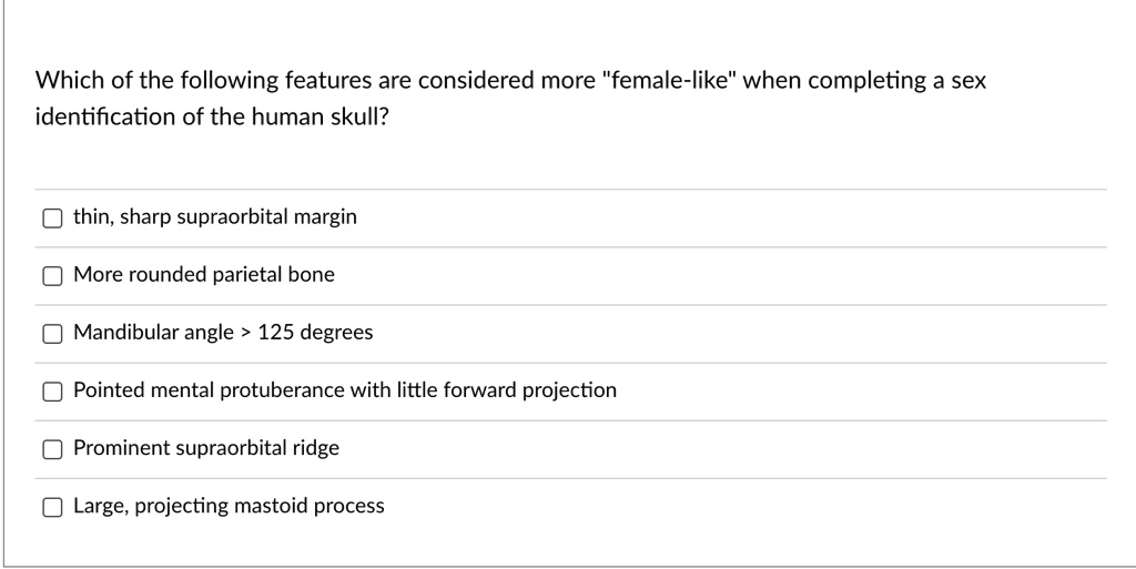 Which of the following features are considered more ""female-like"" when completing a sex
identification of the human skull?
thin, sharp supraorbital margin
More rounded parietal bone
Mandibular angle > 125 degrees
Pointed mental protuberance with little forward projection
Prominent supraorbital ridge
Large, projecting mastoid process