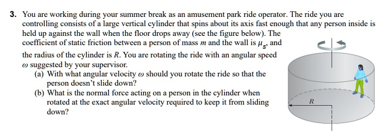 3. You are working during your summer break as an amusement park ride operator. The ride you are controlling consists of a large vertical cylinder that spins about its axis fast enough that any person inside is held up against the wall when the floor drops away (see the figure below). The coefficient of static friction between a person of mass m and the wall is ?s, and the radius of the cylinder is R. You are rotating the ride with an angular speed ? suggested by your supervisor.
(a) With what angular velocity ? should you rotate the ride so that the person doesn't slide down?
(b) What is the normal force acting on a person in the cylinder when rotated at the exact angular velocity required to keep it from sliding down?