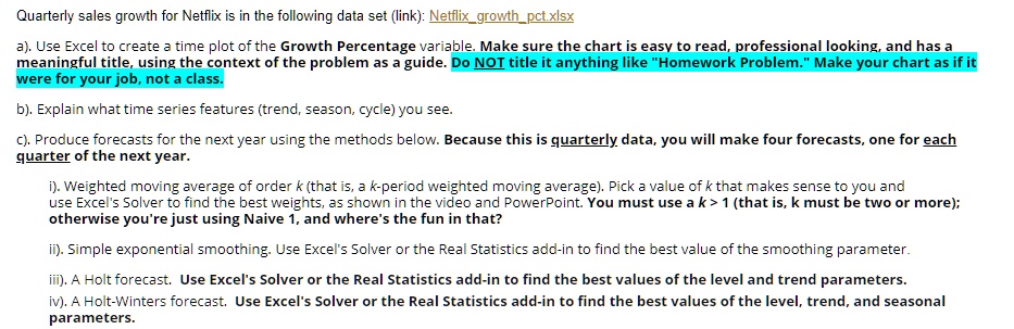 Quarterly sales growth for Netflix is in the following data set (link): Netflixgrowthpct.xlsx
a). Use Excel to create a time plot of the Growth Percentage variable. Make sure the chart is easy to read, professional looking, and has a meaningful title, using the context of the problem as a guide. Do NOT title it anything like "Homework Problem." Make your chart as if it were for your job, not a class.
b). Explain what time series features (trend, season, cycle) you see.
c). Produce forecasts for the next year using the methods below. Because this is quarterly data, you will make four forecasts, one for each quarter of the next year.
i). Weighted moving average of order k (that is, a k-period weighted moving average). Pick a value of k that makes sense to you and use Excel's Solver to find the best weights, as shown in the video and PowerPoint. You must use a k > 1 (that is, k must be two or more); otherwise you're just using Naive 1, and where's the fun in that?
ii). Simple exponential smoothing. Use Excel's Solver or the Real Statistics add-in to find the best value of the smoothing parameter.
iii). A Holt forecast. Use Excel's Solver or the Real Statistics add-in to find the best values of the level and trend parameters.
iv). A Holt-Winters forecast. Use Excel's Solver or the Real Statistics add-in to find the best values of the level, trend, and seasonal parameters.