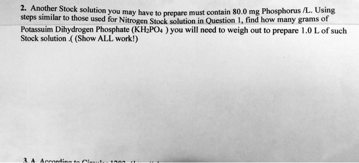 Another Stock solution you may have to prepare must contain 80.0 mg Phosphorus /L. Using steps similar to those used for Nitrogen Stock solution in Question 1, find how many grams of Potassium Dihydrogen Phosphate (KH2PO4 ) you will need to weigh out to prepare 1.0 L of such Stock solution .( (Show ALL work!)