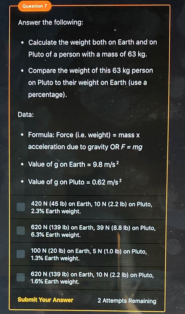 Question 7
Answer the following:
• Calculate the weight both on Earth and on
Pluto of a person with a mass of 63 kg.
• Compare the weight of this 63 kg person
on Pluto to their weight on Earth (use a
percentage).
Data:
• Formula: Force (i.e. weight) = mass x
acceleration due to gravity OR F = mg
• Value of g on Earth = 9.8 m/s²
• Value of g on Pluto = 0.62 m/s²
420 N (45 lb) on Earth, 10 N (2.2 lb) on Pluto,
2.3% Earth weight.
620 N (139 lb) on Earth, 39 N (8.8 lb) on Pluto,
6.3% Earth weight.
100 N (20 lb) on Earth, 5 N (1.0 lb) on Pluto,
1.3% Earth weight.
620 N (139 lb) on Earth, 10 N (2.2 lb) on Pluto,
1.6% Earth weight.
Submit Your Answer
2 Attempts Remaining