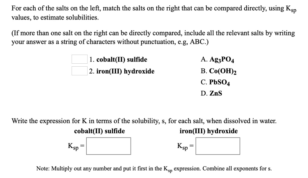 For each of the salts on the left, match the salts on the right that can be compared directly, using Ksp values, to estimate solubilities.

(If more than one salt on the right can be directly compared, include all the relevant salts by writing your answer as a string of characters without punctuation, e.g. ABC.)

1. cobalt(II) sulfide
2. iron(III) hydroxide

A. Ag3PO4
B. Co(OH)2
C. PbSO4
D. ZnS

Write the expression for K in terms of the solubility, s, for each salt, when dissolved in water.
cobalt(II) sulfide iron(III) hydroxide
Ksp =
Ksp =

Note: Multiply out any number and put it first in the Ksp expression. Combine all exponents for s.