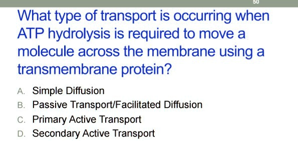 What type of transport is occurring when
ATP hydrolysis is required to move a
molecule across the membrane using a
transmembrane protein?
A. Simple Diffusion
B. Passive Transport/Facilitated Diffusion
C. Primary Active Transport
D. Secondary Active Transport