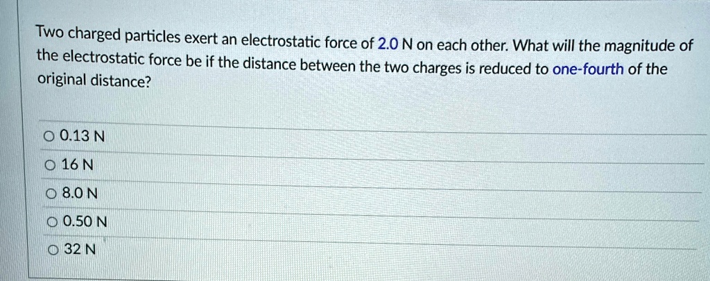 Two charged particles exert an electrostatic force of 2.0 N on each other. What will the magnitude of the electrostatic force be if the distance between the two charges is reduced to one-fourth of the original distance?
O 0.13 N
O 16 N
O 8.0 N
O 0.50 N
O 32 N