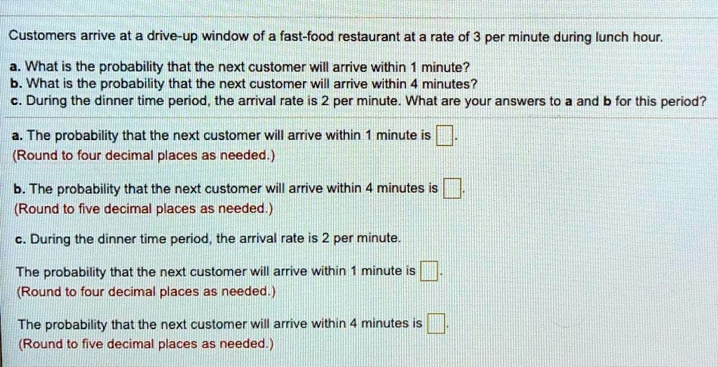 Customers arrive at a drive-up window of a fast-food restaurant at a rate of 3 per minute during lunch hour.

a. What is the probability that the next customer will arrive within 1 minute?
b. What is the probability that the next customer will arrive within 4 minutes?
c. During the dinner time period, the arrival rate is 2 per minute. What are your answers to a and b for this period?

a. The probability that the next customer will arrive within 1 minute is [ ].
(Round to four decimal places as needed.)

b. The probability that the next customer will arrive within 4 minutes is [ ].
(Round to five decimal places as needed.)

c. During the dinner time period, the arrival rate is 2 per minute.

The probability that the next customer will arrive within 1 minute is [ ].
(Round to four decimal places as needed.)

The probability that the next customer will arrive within 4 minutes is [ ].
(Round to five decimal places as needed.)