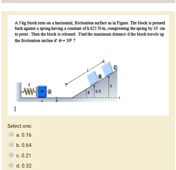 A 3 kg block rests on a horizontal, frictionless surface as in Figure. The block is pressed back against a spring having a constant of k 625 N/m, compressing the spring by 10 cm to point . Then the block is released. Find the maximum distance d the block travels up the frictionless incline if ? = 30? ?