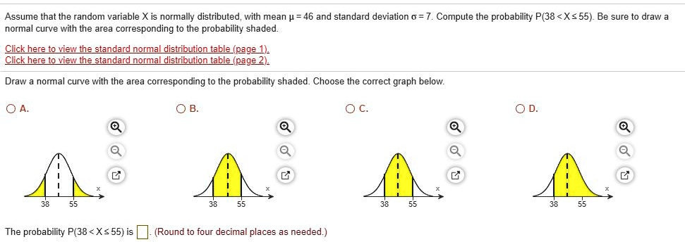 Assume that the random variable X is normally distributed, with mean ? = 46 and standard deviation ? = 7. Compute the probability P(38 < X ? 55). Be sure to draw a normal curve with the area corresponding to the probability shaded.

Draw a normal curve with the area corresponding to the probability shaded. Choose the correct graph below.

A. 
B. 
C. 
D. 

The probability P(38 < X ? 55) is . (Round to four decimal places as needed.)