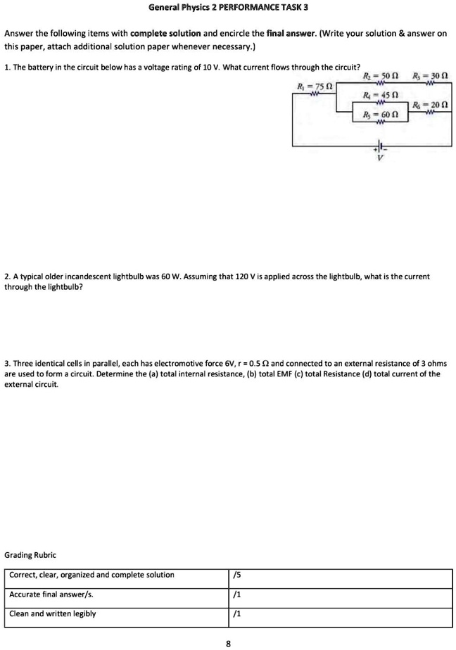 General Physics 2 PERFORMANCE TASK 3
Answer the following items with complete solution and encircle the final answer. (Write your solution     answer on this paper, attach additional solution paper whenever necessary.)
1. The battery in the circuit below has a voltage rating of 10 V. What current flows through the circuit?
R1 = 75 ?
R2 = 50 ?
R3 = 30 ?
R4 = 45 ?
R5 = 60 ?
R6 = 20 ?
V
2. A typical older incandescent lightbulb was 60 W. Assuming that 120 V is applied across the lightbulb, what is the current through the lightbulb?
3. Three identical cells in parallel, each has electromotive force 6V, r = 0.5 ? and connected to an external resistance of 3 ohms are used to form a circuit. Determine the (a) total internal resistance, (b) total EMF (c) total Resistance (d) total current of the external circuit.
Grading Rubric
Correct, clear, organized and complete solution /5
Accurate final answer/s. /1
Clean and written legibly /1