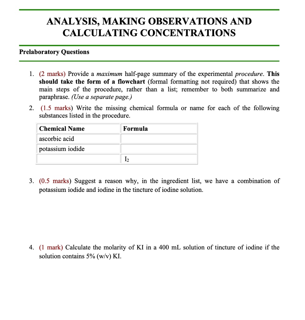 ANALYSIS, MAKING OBSERVATIONS AND
CALCULATING CONCENTRATIONS
Prelaboratory Questions
1. (2 marks) Provide a maximum half-page summary of the experimental procedure. This
should take the form of a flowchart (formal formatting not required) that shows the
main steps of the procedure, rather than a list; remember to both summarize and
paraphrase. (Use a separate page.)
2. (1.5 marks) Write the missing chemical formula or name for each of the following
substances listed in the procedure.
Chemical Name
ascorbic acid
potassium iodide
Formula
I2
3. (0.5 marks) Suggest a reason why, in the ingredient list, we have a combination of
potassium iodide and iodine in the tincture of iodine solution.
4. (1 mark) Calculate the molarity of KI in a 400 mL solution of tincture of iodine if the
solution contains 5% (w/v) KI.