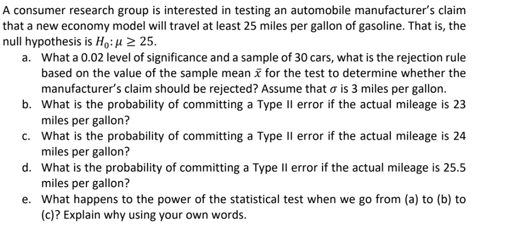 A consumer research group is interested in testing an automobile manufacturer's claim that a new economy model will travel at least 25 miles per gallon of gasoline. That is, the null hypothesis is H0: ? ? 25.
a. What a 0.02 level of significance and a sample of 30 cars, what is the rejection rule based on the value of the sample mean x? for the test to determine whether the manufacturer's claim should be rejected? Assume that ? is 3 miles per gallon.
b. What is the probability of committing a Type II error if the actual mileage is 23 miles per gallon?
c. What is the probability of committing a Type II error if the actual mileage is 24 miles per gallon?
d. What is the probability of committing a Type II error if the actual mileage is 25.5 miles per gallon?
e. What happens to the power of the statistical test when we go from (a) to (b) to (c)? Explain why using your own words.