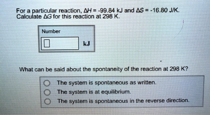 For a particular reaction, ?H = -99.84 kJ and ?S = -16.80 J/K.
Calculate ?G for this reaction at 298 K.
Number
kJ
What can be said about the spontaneity of the reaction at 298 K?
The system is spontaneous as written.
The system is at equilibrium.
The system is spontaneous in the reverse direction.