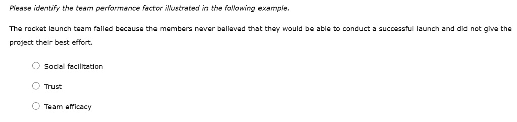 Please identify the team performance factor illustrated in the following example.
The rocket launch team failed because the members never believed that they would be able to conduct a successful launch and did not give the project their best effort.
Social facilitation
Trust
Team efficacy
