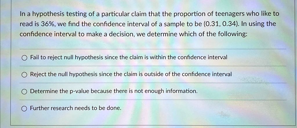 In a hypothesis testing of a particular claim that the proportion of teenagers who like to
read is 36%, we find the confidence interval of a sample to be (0.31, 0.34). In using the
confidence interval to make a decision, we determine which of the following:
Fail to reject null hypothesis since the claim is within the confidence interval
Reject the null hypothesis since the claim is outside of the confidence interval
Determine the p-value because there is not enough information.
Further research needs to be done.