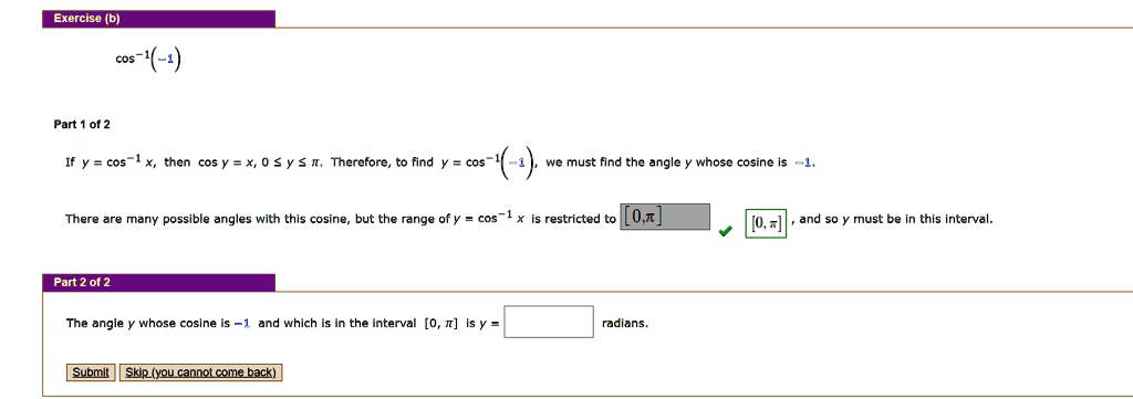 cos?¹(-1)
If y = cos?¹ x, then cos y = x, 0 ? y ? ?. Therefore, to find y = cos?¹(-1), we must find the angle y whose cosine is -1.
There are many possible angles with this cosine, but the range of y = cos?¹ x is restricted to [0, ?], and so y must be in this interval.
The angle y whose cosine is -1 and which is in the interval [0, ?] is y = radians.