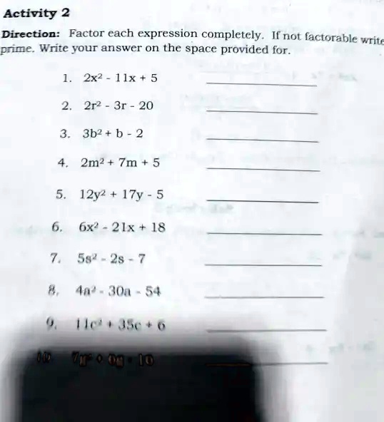 Activity 2
Direction: Factor each expression completely. If not factorable write
prime. Write your answer on the space provided for.
1. 2x^2 - 11x + 5
2. 2r^2 - 3r - 20
3. 3b^2 + b - 2
4. 2m^2 + 7m + 5
5. 12y^2 + 17y - 5
6. 6x^2 - 21x + 18
7. 5s^2 - 2s - 7
8. 4a^2 - 30a - 54
9. 11c^2 + 35c + 6
10. 7m^2 + 9m - 10