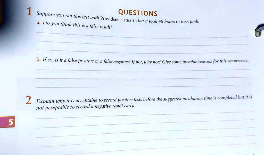1 QUESTIONS
Suppose you ran this test with Providencia stuartii but it took 48 hours to turn pink.
a. Do you think this is a false result?
b. If so, is it a false positive or a false negative? If not, why not? Give some possible reasons for this occurrence.
2 Explain why it is acceptable to record positive tests before the suggested incubation time is completed but it is not acceptable to record a negative result early.