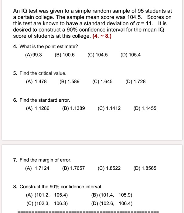 An IQ test was given to a simple random sample of 95 students at
a certain college. The sample mean score was 104.5. Scores on
this test are known to have a standard deviation of sigma = 11. It is
desired to construct a 90% confidence interval for the mean IQ
score of students at this college. (4.   8.)
4. What is the point estimate?
(A) 99.3
(B) 100.6
(C) 104.5
(D) 105.4
5. Find the critical value.
(A) 1.478
(B) 1.589
(C) 1.645
(D) 1.728
6. Find the standard error.
(A) 1.1286
(B) 1.1389
(C) 1.1412
(D) 1.1455
7. Find the margin of error.
(A) 1.7124
(B) 1.7657
(C) 1.8522
(D) 1.8565
8. Construct the 90% confidence interval.
(A) (101.2, 105.4)
(C) (102.3, 106.3)
(B) (101.4, 105.9)
(D) (102.6, 106.4)
