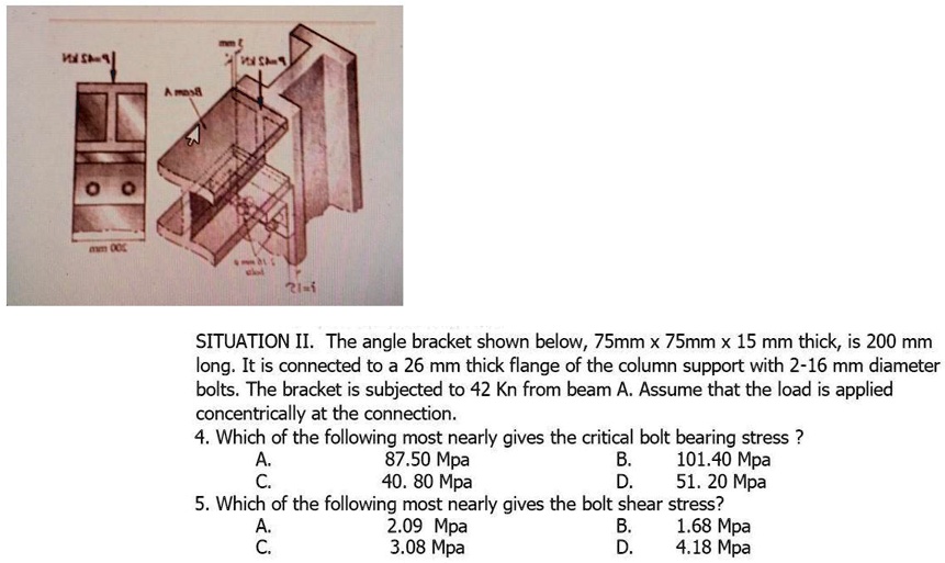 SITUATION II. The angle bracket shown below, 75mm x 75mm x 15 mm thick, is 200 mm long. It is connected to a 26 mm thick flange of the column support with 2-16 mm diameter bolts. The bracket is subjected to 42 Kn from beam A. Assume that the load is applied concentrically at the connection.
4. Which of the following most nearly gives the critical bolt bearing stress ?
A. 87.50 Mpa B. 101.40 Mpa
C. 40. 80 Mpa D. 51. 20 Mpa
5. Which of the following most nearly gives the bolt shear stress?
A. 2.09 Mpa B. 1.68 Mpa
C. 3.08 Mpa D. 4.18 Mpa