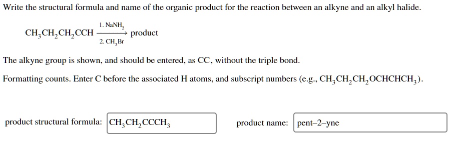 Write the structural formula and name of the organic product for the reaction between an alkyne and an alkyl halide.
1. NaNH2
CH3CH2CH2CCH -> product
2. CH3Br
The alkyne group is shown, and should be entered, as CC, without the triple bond.
Formatting counts. Enter C before the associated H atoms, and subscript numbers (e.g., CH3CH2CH2OCHCHCH3).
product structural formula: CH3CH2CH2CCCH3
product name: pent-2-yne