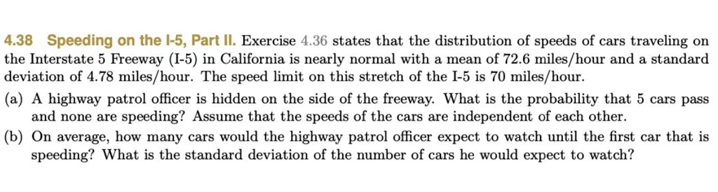 4.38 Speeding on the I-5, Part II. Exercise 4.36 states that the distribution of speeds of cars traveling on
the Interstate 5 Freeway (I-5) in California is nearly normal with a mean of 72.6 miles/hour and a standard
deviation of 4.78 miles/hour. The speed limit on this stretch of the I-5 is 70 miles/hour.
(a) A highway patrol officer is hidden on the side of the freeway. What is the probability that 5 cars pass
and none are speeding? Assume that the speeds of the cars are independent of each other.
(b) On average, how many cars would the highway patrol officer expect to watch until the first car that is
speeding? What is the standard deviation of the number of cars he would expect to watch?