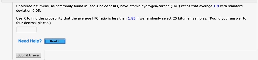 Unaltered bitumens, as commonly found in lead-zinc deposits, have atomic hydrogen/carbon (H/C) ratios that average 1.9 with standard deviation 0.05.
Use R to find the probability that the average H/C ratio is less than 1.85 if we randomly select 25 bitumen samples. (Round your answer to four decimal places.)