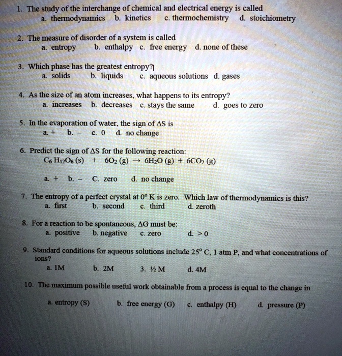 1. The study of the interchange of chemical and electrical energy is called
a. thermodynamics b. kinetics c. thermochemistry d. stoichiometry
2. The measure of disorder of a system is called
a. entropy b. enthalpy c. free energy d. none of these
3. Which phase has the greatest entropy?
a. solids b. liquids c. aqueous solutions d. gases
4. As the size of an atom increases, what happens to its entropy?
a. increases b. decreases c. stays the same d. goes to zero
5. In the evaporation of water, the sign of ?S is
a. + b. – c. 0 d. no change
6. Predict the sign of ?S for the following reaction:
C6H12O6 (s) + 6O2 (g) ? 6H2O (g) + 6CO2 (g)
a. + b. – c. zero d. no change
7. The entropy of a perfect crystal at 0° K is zero. Which law of thermodynamics is this?
a. first b. second c. third d. zeroth
8. For a reaction to be spontaneous, ?G must be:
a. positive b. negative c. zero d. > 0
9. Standard conditions for aqueous solutions include 25° C, 1 atm P, and what concentrations of ions?
a. 1M b. 2M 3. ½ M d. 4M
10. The maximum possible useful work obtainable from a process is equal to the change in
a. entropy (S) b. free energy (G) c. enthalpy (H) d. pressure (P)