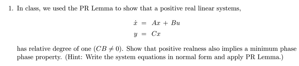1. In class, we used the PR Lemma to show that a positive real linear systems,
ẋ = Ax + Bu
y = Cx
has relative degree of one (CB ≠ 0). Show that positive realness also implies a minimum phase
phase property. (Hint: Write the system equations in normal form and apply PR Lemma.)