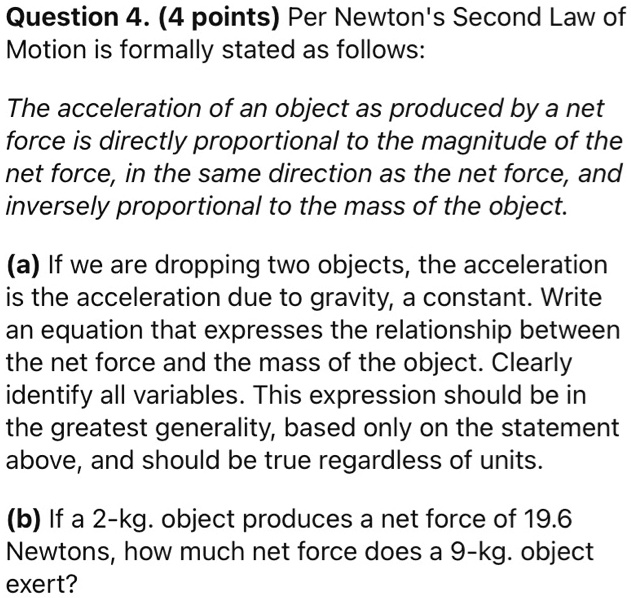 Question 4. (4 points) Per Newton's Second Law of Motion is formally stated as follows:

The acceleration of an object as produced by a net force is directly proportional to the magnitude of the net force, in the same direction as the net force, and inversely proportional to the mass of the object.

(a) If we are dropping two objects, the acceleration is the acceleration due to gravity, a constant. Write an equation that expresses the relationship between the net force and the mass of the object. Clearly identify all variables. This expression should be in the greatest generality, based only on the statement above, and should be true regardless of units.

(b) If a 2-kg. object produces a net force of 19.6 Newtons, how much net force does a 9-kg. object exert?