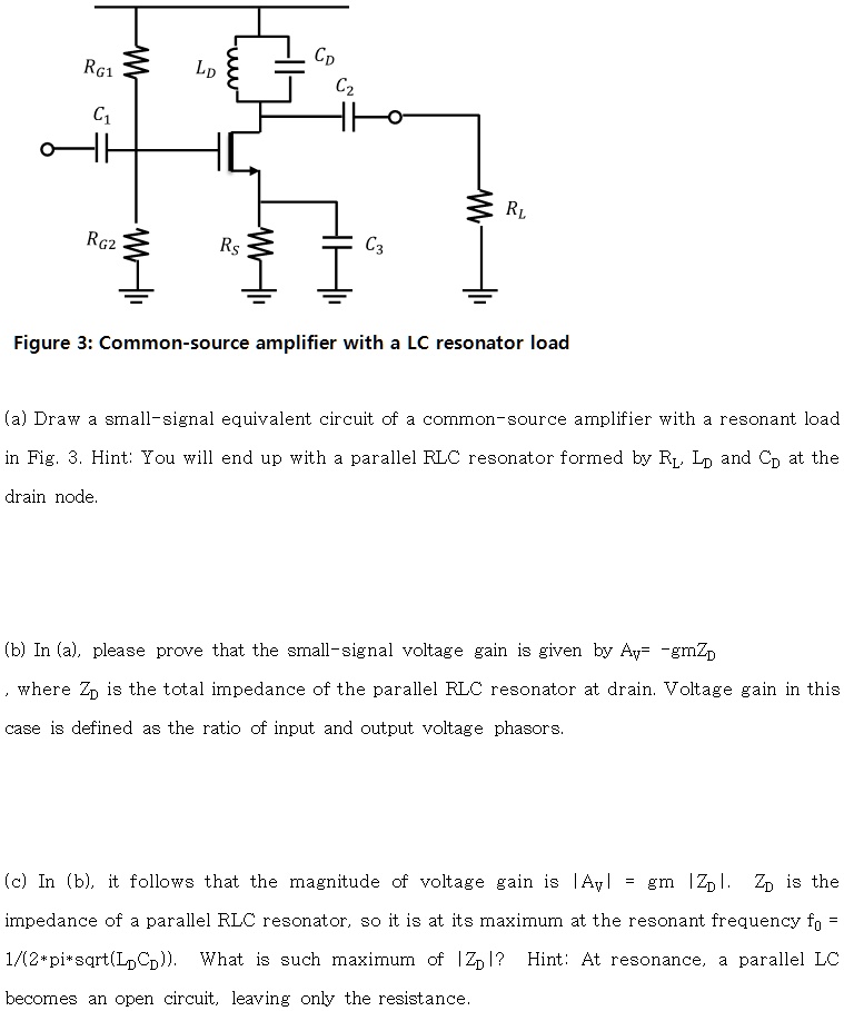 Figure 3: Common-source amplifier with a LC resonator load

(a) Draw a small-signal equivalent circuit of a common-source amplifier with a resonant load in Fig. 3. Hint: You will end up with a parallel RLC resonator formed by RL, LD and CD at the drain node.

(b) In (a), please prove that the small-signal voltage gain is given by AV = -gmZD, where ZD is the total impedance of the parallel RLC resonator at drain. Voltage gain in this case is defined as the ratio of input and output voltage phasors.

(c) In (b), it follows that the magnitude of voltage gain is |AV| = gm |ZD|. ZD is the impedance of a parallel RLC resonator, so it is at its maximum at the resonant frequency f0 = 1/(2*pi*sqrt(LDCD)). What is such maximum of |ZD|? Hint: At resonance, a parallel LC becomes an open circuit, leaving only the resistance.