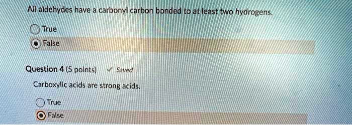 All aldehydes have a carbonyl carbon bonded to at least two hydrogens.
True
False
Question 4 (5 points)
Carboxylic acids are strong acids.
True
False