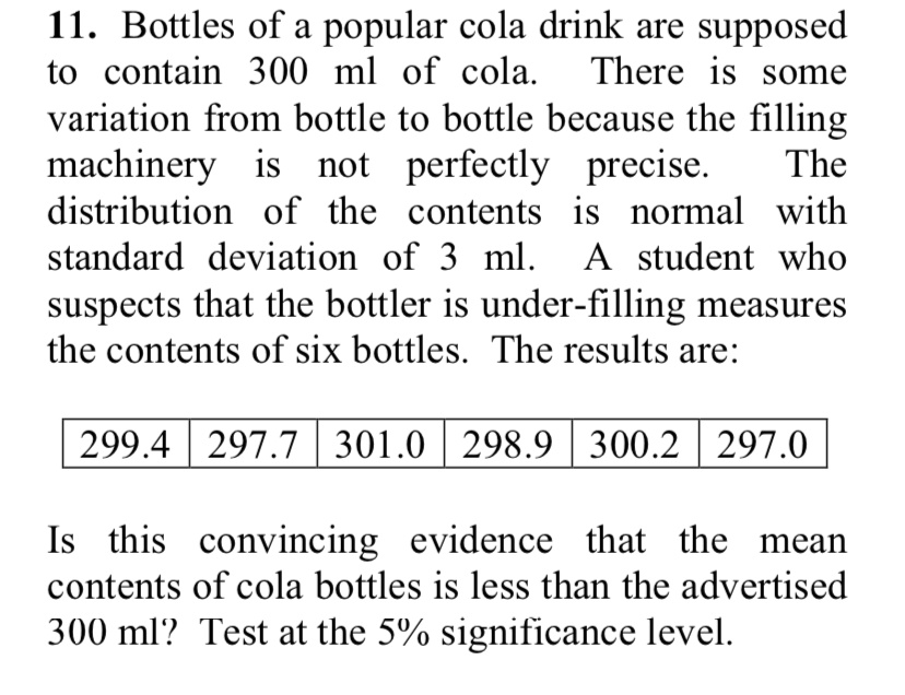 11. Bottles of a popular cola drink are supposed to contain 300 ml of cola. There is some variation from bottle to bottle because the filling machinery is not perfectly precise. The distribution of the contents is normal with standard deviation of 3 ml. A student who suspects that the bottler is under-filling measures the contents of six bottles. The results are:
299.4 297.7 301.0 298.9 300.2 297.0
Is this convincing evidence that the mean contents of cola bottles is less than the advertised 300 ml? Test at the 5% significance level.