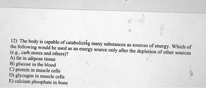 12) The body is capable of catabolizing many substances as sources of energy. Which of the following would be used as an energy source only after the depletion of other sources (e.g., carb stores and others)?
A) fat in adipose tissue
B) glucose in the blood
C) protein in muscle cells
D) glycogen in muscle cells
E) calcium phosphate in bone