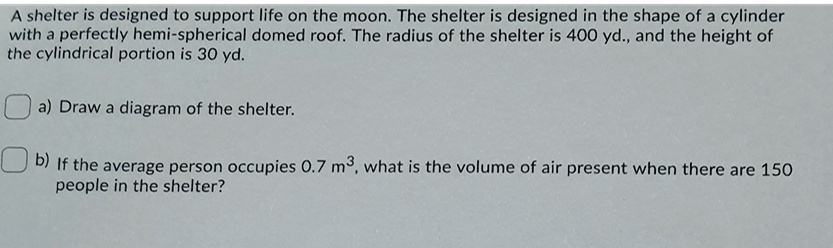 A shelter is designed to support life on the moon. The shelter is designed in the shape of a cylinder with a perfectly hemi-spherical domed roof. The radius of the shelter is 400 yd., and the height of the cylindrical portion is 30 yd.
a) Draw a diagram of the shelter.
b) If the average person occupies 0.7 m³, what is the volume of air present when there are 150 people in the shelter?