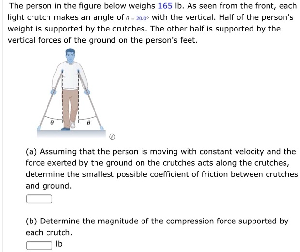 The person in the figure below weighs 165 lb. As seen from the front, each light crutch makes an angle of ? = 20.0° with the vertical. Half of the person's weight is supported by the crutches. The other half is supported by the vertical forces of the ground on the person's feet.
(a) Assuming that the person is moving with constant velocity and the force exerted by the ground on the crutches acts along the crutches, determine the smallest possible coefficient of friction between crutches and ground.
(b) Determine the magnitude of the compression force supported by each crutch. lb