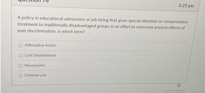 A policy in educational admissions or job hiring that gives special attention or compensatory treatment to traditionally disadvantaged groups in an effort to overcome present effects of past discrimination, is which term?

Affirmative Action
Civil Disobedience
Necessaries
Criminal Law
