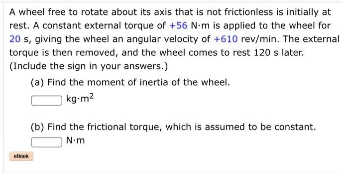 A wheel free to rotate about its axis that is not frictionless is initially at rest. A constant external torque of +56 N·m is applied to the wheel for 20 s, giving the wheel an angular velocity of +610 rev/min. The external torque is then removed, and the wheel comes to rest 120 s later. (Include the sign in your answers.)
(a) Find the moment of inertia of the wheel.
kg·m^2
(b) Find the frictional torque, which is assumed to be constant.
N·m