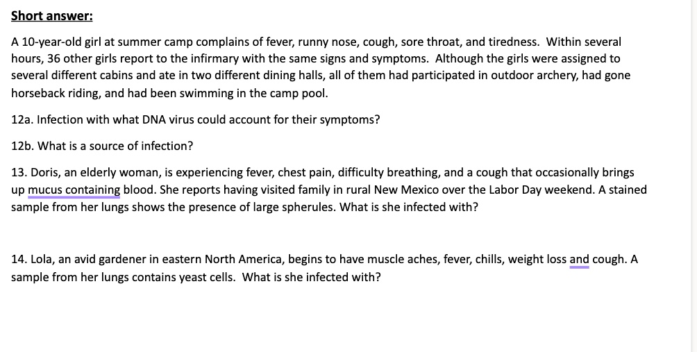 Short answer:

A 10-year-old girl at summer camp complains of fever, runny nose, cough, sore throat, and tiredness. Within several hours, 36 other girls report to the infirmary with the same signs and symptoms. Although the girls were assigned to several different cabins and ate in two different dining halls, all of them had participated in outdoor archery, had gone horseback riding, and had been swimming in the camp pool.

12a. Infection with what DNA virus could account for their symptoms?

12b. What is a source of infection?

13. Doris, an elderly woman, is experiencing fever, chest pain, difficulty breathing, and a cough that occasionally brings up mucus containing blood. She reports having visited family in rural New Mexico over the Labor Day weekend. A stained sample from her lungs shows the presence of large spherules. What is she infected with?

14. Lola, an avid gardener in eastern North America, begins to have muscle aches, fever, chills, weight loss and cough. A sample from her lungs contains yeast cells. What is she infected with?