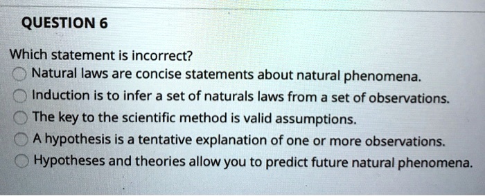 QUESTION 6
Which statement is incorrect?
Natural laws are concise statements about natural phenomena.
Induction is to infer a set of naturals laws from a set of observations.
The key to the scientific method is valid assumptions.
A hypothesis is a tentative explanation of one or more observations.
Hypotheses and theories allow you to predict future natural phenomena.