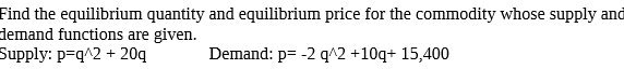 Find the equilibrium quantity and equilibrium price for the commodity whose supply and demand functions are given.
Supply: p=q^2 + 20q
Demand: p= -2 q^2 +10q+ 15,400