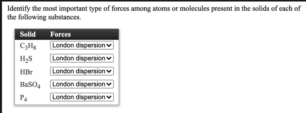 Identify the most important type of forces among atoms or molecules present in the solids of each of the following substances.

Solid Forces
C3H8 London dispersion
H2S London dispersion
HBr London dispersion
BaSO4 London dispersion
P4 London dispersion