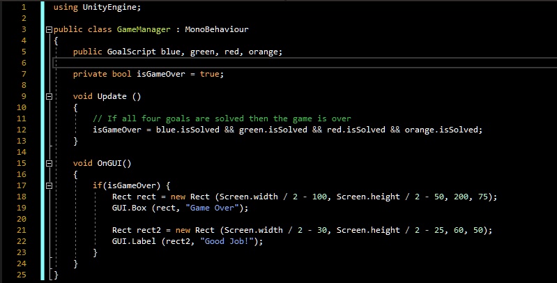 using UnityEngine;
public class GameManager : MonoBehaviour

public GoalScript blue, green, red, orange;
private bool isGameOver = true;
void Update ()

// If all four goals are solved then the game is over
isGameOver = blue.isSolved        green.isSolved        red.isSolved        orange.isSolved;

void OnGUI()

if(isGameOver) 
Rect rect = new Rect (Screen.width / 2 - 100, Screen.height / 2 - 50, 200, 75);
GUI.Box (rect, "Game Over");
Rect rect2 = new Rect (Screen.width / 2 - 30, Screen.height / 2 - 25, 60, 50);
GUI.Label (rect2, "Good Job!");



