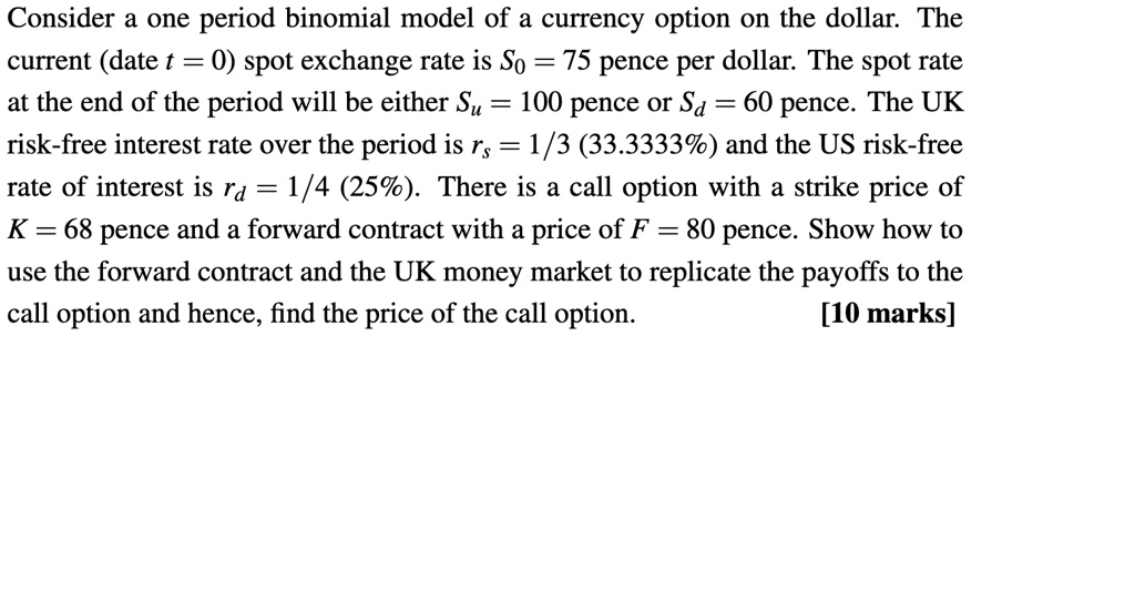 Consider a one period binomial model of a currency option on the dollar. The current (date t = 0) spot exchange rate is S0 = 75 pence per dollar. The spot rate at the end of the period will be either Su = 100 pence or Sd = 60 pence. The UK risk-free interest rate over the period is rs = 1/3 (33.3333%) and the US risk-free rate of interest is rd = 1/4 (25%). There is a call option with a strike price of K = 68 pence and a forward contract with a price of F = 80 pence. Show how to use the forward contract and the UK money market to replicate the payoffs to the call option and hence, find the price of the call option.