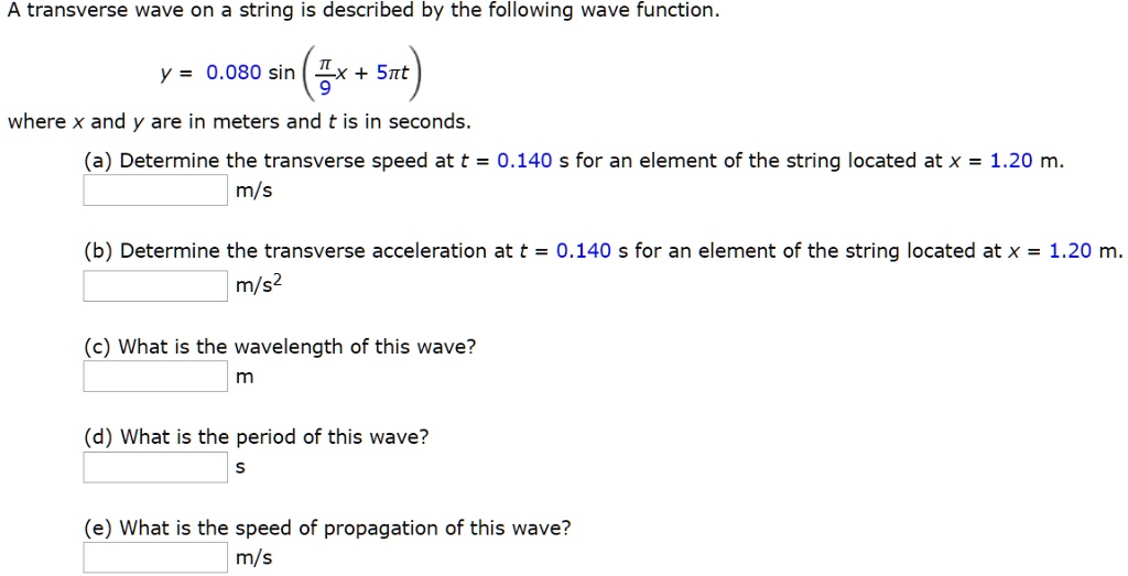 A transverse wave on a string is described by the following wave function.
y = 0.080 sin (pi/9 x + 5pi t)
where x and y are in meters and t is in seconds.
(a) Determine the transverse speed at t = 0.140 s for an element of the string located at x = 1.20 m.
m/s
(b) Determine the transverse acceleration at t = 0.140 s for an element of the string located at x = 1.20 m.
m/s²
(c) What is the wavelength of this wave?
m
(d) What is the period of this wave?
s
(e) What is the speed of propagation of this wave?
m/s