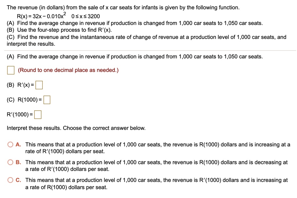 The revenue (in dollars) from the sale of x car seats for infants is given by the following function.
R(x) = 32x - 0.010x^2 0 ? x ? 3200
(A) Find the average change in revenue if production is changed from 1,000 car seats to 1,050 car seats.
(B) Use the four-step process to find R'(x).
(C) Find the revenue and the instantaneous rate of change of revenue at a production level of 1,000 car seats, and interpret the results.
(A) Find the average change in revenue if production is changed from 1,000 car seats to 1,050 car seats.
(Round to one decimal place as needed.)
(B) R'(x) =
(C) R(1000) =
R'(1000) =
Interpret these results. Choose the correct answer below.
A. This means that at a production level of 1,000 car seats, the revenue is R(1000) dollars and is increasing at a rate of R'(1000) dollars per seat.
B. This means that at a production level of 1,000 car seats, the revenue is R(1000) dollars and is decreasing at a rate of R'(1000) dollars per seat.
C. This means that at a production level of 1,000 car seats, the revenue is R'(1000) dollars and is increasing at a rate of R(1000) dollars per seat.