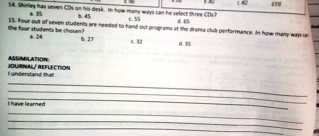 4.180
0302
C 462
d510
14. Shirley has seven CDs on his desk. In how many ways can he select three CDs?
a. 35
b. 45
c. 55
d. 65
15. Four out of seven students are needed to hand out programs at the drama club performance. In how many ways can
the four students be chosen?
a. 24
b. 27
c. 32
d. 35
ASSIMILATION:
JOURNAL/REFLECTION
I understand that
I have learned
inal
ati