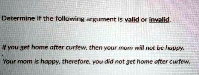 Determine if the following argument is valid or invalid.
If you get home after curfew, then your mom will not be happy.
Your mom is happy, therefore, you did not get home after curfew.